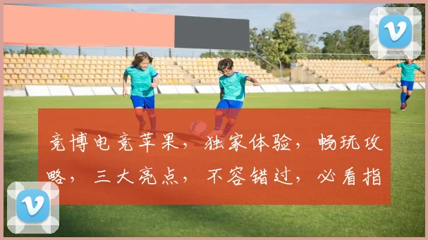 竞博电竞苹果，独家体验，畅玩攻略，三大亮点，不容错过，必看指南