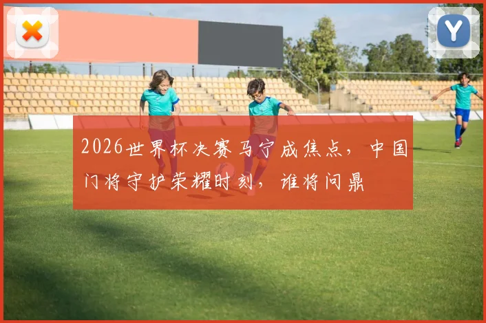 2026世界杯决赛马宁成焦点，中国门将守护荣耀时刻，谁将问鼎