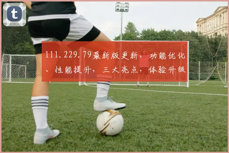 111.229.79最新版更新，功能优化、性能提升，三大亮点，体验升级，必看