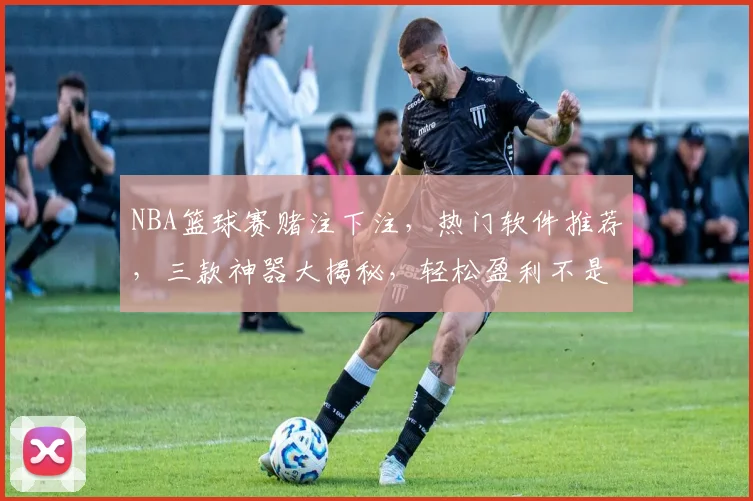 NBA篮球赛赌注下注，热门软件推荐，三款神器大揭秘，轻松盈利不是梦，三款软件，助你赢球赢钱