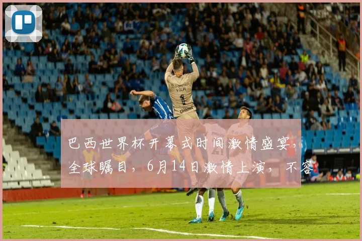 巴西世界杯开幕式时间激情盛宴，全球瞩目，6月14日激情上演，不容错过