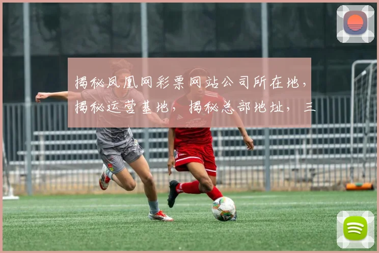 揭秘凤凰网彩票网站公司所在地，揭秘运营基地，揭秘总部地址，三重揭秘